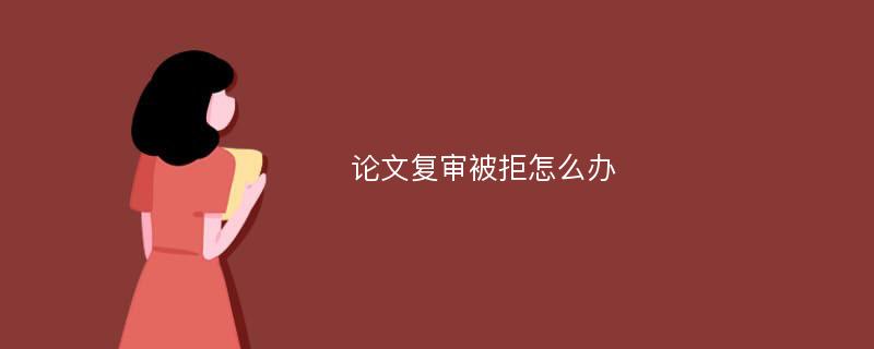 论文复审被拒怎么办