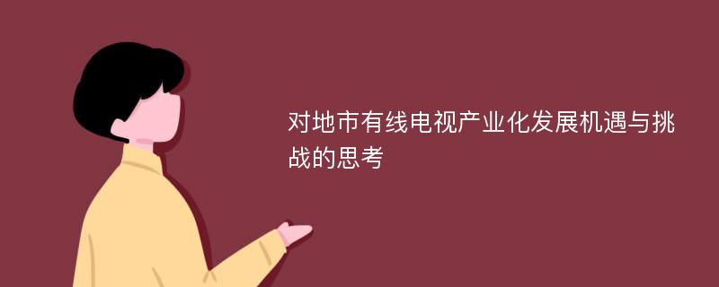 对地市有线电视产业化发展机遇与挑战的思考