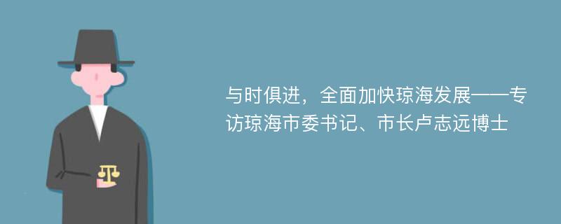 与时俱进，全面加快琼海发展——专访琼海市委书记、市长卢志远博士