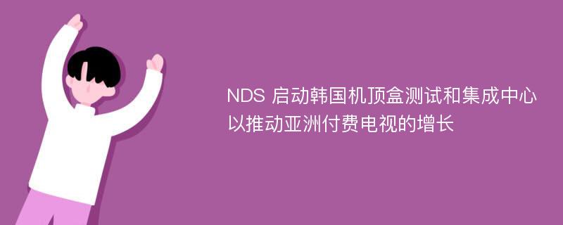 NDS 启动韩国机顶盒测试和集成中心以推动亚洲付费电视的增长