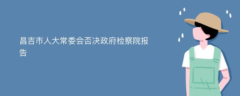 昌吉市人大常委会否决政府检察院报告